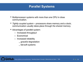 17 to 22https://github.com/syaifulahdan/
Parallel Systems
• Multiprocessor systems with more than one CPU in close
communication.
• Tightly coupled system – processors share memory and a clock;
communication usually takes place through the shared memory.
• Advantages of parallel system:
– Increased throughput
– Economical
– Increased reliability
graceful degradation
fail-soft systems
Operating System Concepts | Silberschatz and Galvin 1999
 