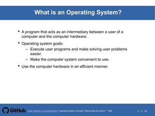 2 to 22https://github.com/syaifulahdan/
What is an Operating System?
• A program that acts as an intermediary between a user of a
computer and the computer hardware.
• Operating system goals:
– Execute user programs and make solving user problems
easier.
– Make the computer system convenient to use.
• Use the computer hardware in an efficient manner.
Operating System Concepts | Silberschatz and Galvin 1999
 