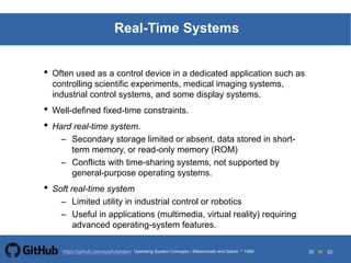 20 to 22https://github.com/syaifulahdan/
Real-Time Systems
• Often used as a control device in a dedicated application such as
controlling scientific experiments, medical imaging systems,
industrial control systems, and some display systems.
• Well-defined fixed-time constraints.
• Hard real-time system.
– Secondary storage limited or absent, data stored in short-
term memory, or read-only memory (ROM)
– Conflicts with time-sharing systems, not supported by
general-purpose operating systems.
• Soft real-time system
– Limited utility in industrial control or robotics
– Useful in applications (multimedia, virtual reality) requiring
advanced operating-system features.
Operating System Concepts | Silberschatz and Galvin 1999
 