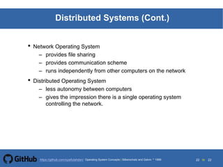22 to 22https://github.com/syaifulahdan/
Distributed Systems (Cont.)
• Network Operating System
– provides file sharing
– provides communication scheme
– runs independently from other computers on the network
• Distributed Operating System
– less autonomy between computers
– gives the impression there is a single operating system
controlling the network.
Operating System Concepts | Silberschatz and Galvin 1999
 