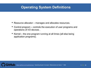 5 to 22https://github.com/syaifulahdan/
Operating System Definitions
• Resource allocator – manages and allocates resources.
• Control program – controls the execution of user programs and
operations of I/O devices .
• Kernel – the one program running at all times (all else being
application programs).
Operating System Concepts | Silberschatz and Galvin 1999
 