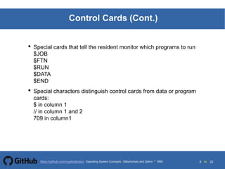 9 to 22https://github.com/syaifulahdan/
Control Cards (Cont.)
• Special cards that tell the resident monitor which programs to run
$JOB
$FTN
$RUN
$DATA
$END
• Special characters distinguish control cards from data or program
cards:
$ in column 1
// in column 1 and 2
709 in column1
Operating System Concepts | Silberschatz and Galvin 1999
 