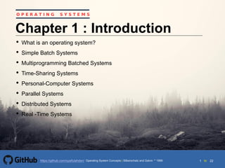 1 to 22https://github.com/syaifulahdan/
O P E R A T I N G S Y S T E M S
Chapter 1 : Introduction
• What is an operating system?
• Simple Batch Systems
• Multiprogramming Batched Systems
• Time-Sharing Systems
• Personal-Computer Systems
• Parallel Systems
• Distributed Systems
• Real -Time Systems
Operating System Concepts | Silberschatz and Galvin 1999
 