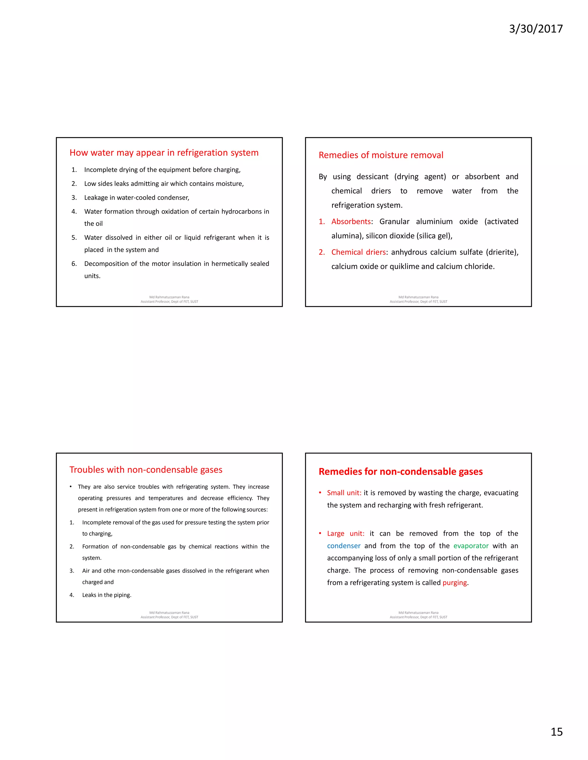 3/30/2017
15
How water may appear in refrigeration system
1. Incomplete drying of the equipment before charging,
2. Low sides leaks admitting air which contains moisture,
3. Leakage in water-cooled condenser,
4. Water formation through oxidation of certain hydrocarbons in
the oil
5. Water dissolved in either oil or liquid refrigerant when it is
placed in the system and
6. Decomposition of the motor insulation in hermetically sealed
units.
Md Rahmatuzzaman Rana
AssistantProfessor, Dept of FET, SUST
Remedies of moisture removal
By using dessicant (drying agent) or absorbent and
chemical driers to remove water from the
refrigeration system.
1. Absorbents: Granular aluminium oxide (activated
alumina), silicon dioxide (silica gel),
2. Chemical driers: anhydrous calcium sulfate (drierite),
calcium oxide or quiklime and calcium chloride.
Md Rahmatuzzaman Rana
AssistantProfessor, Dept of FET, SUST
Troubles with non-condensable gases
• They are also service troubles with refrigerating system. They increase
operating pressures and temperatures and decrease efficiency. They
present in refrigeration system from one or more of the following sources:
1. Incomplete removal of the gas used for pressure testing the system prior
to charging,
2. Formation of non-condensable gas by chemical reactions within the
system.
3. Air and othe rnon-condensable gases dissolved in the refrigerant when
charged and
4. Leaks in the piping.
Md Rahmatuzzaman Rana
AssistantProfessor, Dept of FET, SUST
Remedies for non-condensable gases
• Small unit: it is removed by wasting the charge, evacuating
the system and recharging with fresh refrigerant.
• Large unit: it can be removed from the top of the
condenser and from the top of the evaporator with an
accompanying loss of only a small portion of the refrigerant
charge. The process of removing non-condensable gases
from a refrigerating system is called purging.
Md Rahmatuzzaman Rana
AssistantProfessor, Dept of FET, SUST
 
