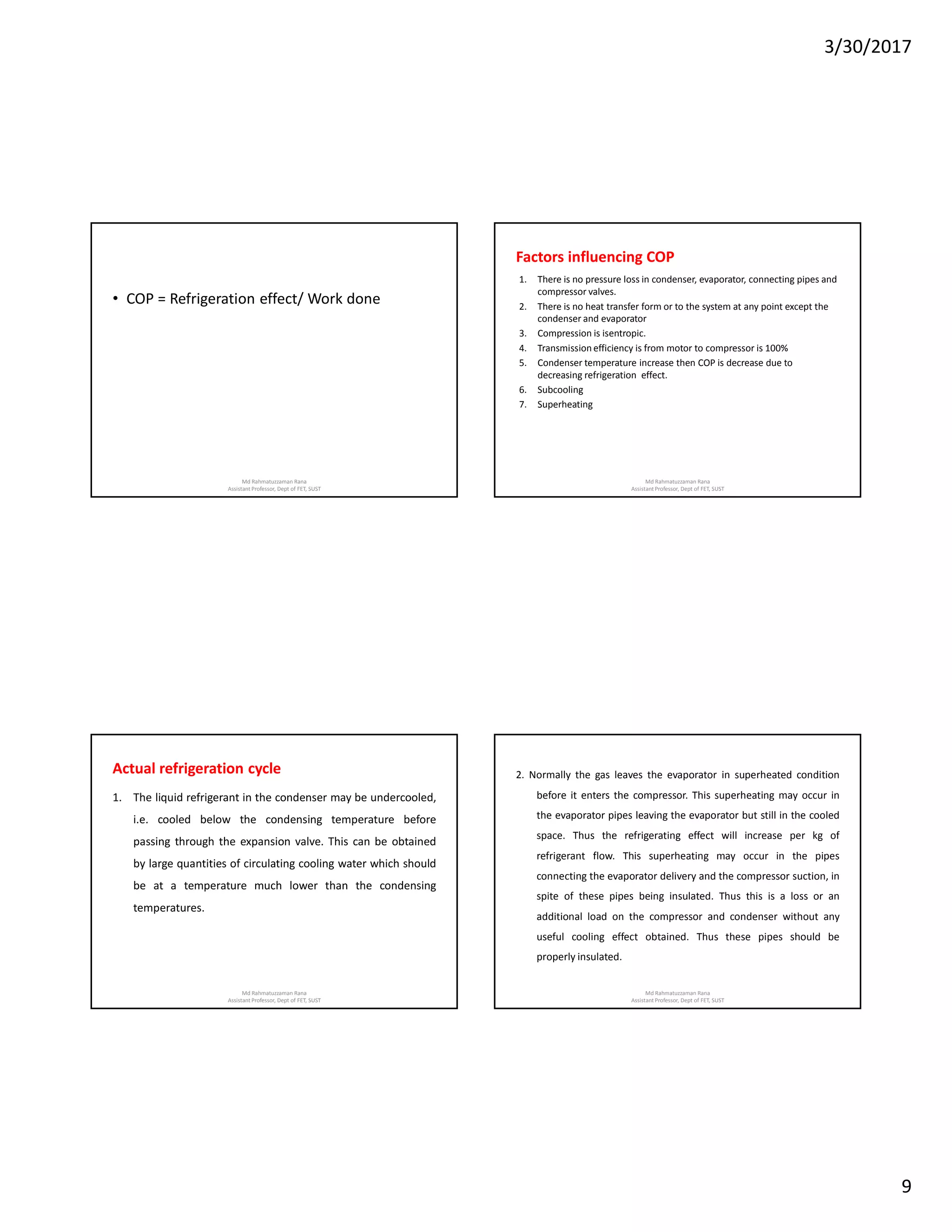 3/30/2017
9
• COP = Refrigeration effect/ Work done
Md Rahmatuzzaman Rana
AssistantProfessor, Dept of FET, SUST
Factors influencing COP
1. There is no pressure loss in condenser, evaporator, connecting pipes and
compressor valves.
2. There is no heat transfer form or to the system at any point except the
condenser and evaporator
3. Compression is isentropic.
4. Transmission efficiency is from motor to compressor is 100%
5. Condenser temperature increase then COP is decrease due to
decreasing refrigeration effect.
6. Subcooling
7. Superheating
Md Rahmatuzzaman Rana
AssistantProfessor, Dept of FET, SUST
Actual refrigeration cycle
1. The liquid refrigerant in the condenser may be undercooled,
i.e. cooled below the condensing temperature before
passing through the expansion valve. This can be obtained
by large quantities of circulating cooling water which should
be at a temperature much lower than the condensing
temperatures.
Md Rahmatuzzaman Rana
AssistantProfessor, Dept of FET, SUST
2. Normally the gas leaves the evaporator in superheated condition
before it enters the compressor. This superheating may occur in
the evaporator pipes leaving the evaporator but still in the cooled
space. Thus the refrigerating effect will increase per kg of
refrigerant flow. This superheating may occur in the pipes
connecting the evaporator delivery and the compressor suction, in
spite of these pipes being insulated. Thus this is a loss or an
additional load on the compressor and condenser without any
useful cooling effect obtained. Thus these pipes should be
properly insulated.
Md Rahmatuzzaman Rana
AssistantProfessor, Dept of FET, SUST
 
