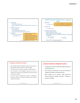 3/30/2017
14
• Cooling load
o Rate of heat energy removal
o “Ton of refrigeration”: latent heat of fusion of 1 ton of ice per day = 3.52
kW
• Heat to be removed
o Heat of respiration
o Losses through ceiling, floor and wall
o Heat production of fans, lights, fork lifts, personnel
• Condenser
o Heat rejected to environment:
3 1( )cq m H H 
1
2
3
H Enthalphy of refrigerant at exit from
the condonsor (kJ/kg)
H ethalphy of refrigerant at the beginning
of compression of stroke (kJ/kg refrigerant)
H ethalphy of refrigerant at the


 end
of compression of stroke (kJ/kg refrigerant)
m refrigerant mass flow rate (kg/s)Md Rahmatuzzaman Rana
AssistantProfessor, Dept of FET, SUST
Mathematical expressions: Design and
analysis
• Evaporator
• Compressor
• Coefficient of performance
o Indicator of efficiency of system
o Ratio of useful effect to the work expended
o Coefficient Of Performance: heat absorbed by refrigerant / energy supplied
to compressor
o Refrigerant flow rate (q is heat to be removed)
2 1( )eq m H H 
3 2( )wq m H H 
2 1
3 2
H H
COP
H H


 2 1
q
m
H H



c
e
w
q rate of heat exchanged in the condensor (kW)
q rate of heat exchanged from the evaporator (kW)
q rate of work done on the refrigerant (kW)



Md Rahmatuzzaman Rana
AssistantProfessor, Dept of FET, SUST
Charging of refrigeration system
• After completely assemble of refrigeration system, the whole system is
tested for leaks, dried and evacuation, it is ready for charging.
• The refrigerant to be used is stored in liquid form in suitable containers.
• The usual practice is to feed refrigerant vapor from the top of the
container into the suction line of the system with the compressor running
and condenser in operation.
• The rate of removal of refrigerant from container, is accelerated by
immersing in hot water. It is important to supply the correct amount of
refrigerant into the system.
Md Rahmatuzzaman Rana
AssistantProfessor, Dept of FET, SUST
Common troubles in refrigeration system
• A large portion of service trouble with refrigeration system is
caused by MOISTURE.
• One small drop of liquid water can stop the circulation of
refrigerant by freezing in the expansion device.
• Other troubles such as corrosion, copper plating and
chemical damage to insulation may result if moisture is
present in the system.
Md Rahmatuzzaman Rana
AssistantProfessor, Dept of FET, SUST
 