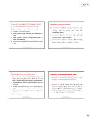 3/30/2017
15
How water may appear in refrigeration system
1. Incomplete drying of the equipment before charging,
2. Low sides leaks admitting air which contains moisture,
3. Leakage in water-cooled condenser,
4. Water formation through oxidation of certain hydrocarbons in
the oil
5. Water dissolved in either oil or liquid refrigerant when it is
placed in the system and
6. Decomposition of the motor insulation in hermetically sealed
units.
Md Rahmatuzzaman Rana
AssistantProfessor, Dept of FET, SUST
Remedies of moisture removal
By using dessicant (drying agent) or absorbent and
chemical driers to remove water from the
refrigeration system.
1. Absorbents: Granular aluminium oxide (activated
alumina), silicon dioxide (silica gel),
2. Chemical driers: anhydrous calcium sulfate (drierite),
calcium oxide or quiklime and calcium chloride.
Md Rahmatuzzaman Rana
AssistantProfessor, Dept of FET, SUST
Troubles with non-condensable gases
• They are also service troubles with refrigerating system. They increase
operating pressures and temperatures and decrease efficiency. They
present in refrigeration system from one or more of the following sources:
1. Incomplete removal of the gas used for pressure testing the system prior
to charging,
2. Formation of non-condensable gas by chemical reactions within the
system.
3. Air and othe rnon-condensable gases dissolved in the refrigerant when
charged and
4. Leaks in the piping.
Md Rahmatuzzaman Rana
AssistantProfessor, Dept of FET, SUST
Remedies for non-condensable gases
• Small unit: it is removed by wasting the charge, evacuating
the system and recharging with fresh refrigerant.
• Large unit: it can be removed from the top of the
condenser and from the top of the evaporator with an
accompanying loss of only a small portion of the refrigerant
charge. The process of removing non-condensable gases
from a refrigerating system is called purging.
Md Rahmatuzzaman Rana
AssistantProfessor, Dept of FET, SUST
 