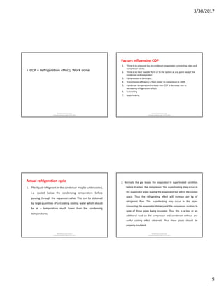3/30/2017
9
• COP = Refrigeration effect/ Work done
Md Rahmatuzzaman Rana
AssistantProfessor, Dept of FET, SUST
Factors influencing COP
1. There is no pressure loss in condenser, evaporator, connecting pipes and
compressor valves.
2. There is no heat transfer form or to the system at any point except the
condenser and evaporator
3. Compression is isentropic.
4. Transmission efficiency is from motor to compressor is 100%
5. Condenser temperature increase then COP is decrease due to
decreasing refrigeration effect.
6. Subcooling
7. Superheating
Md Rahmatuzzaman Rana
AssistantProfessor, Dept of FET, SUST
Actual refrigeration cycle
1. The liquid refrigerant in the condenser may be undercooled,
i.e. cooled below the condensing temperature before
passing through the expansion valve. This can be obtained
by large quantities of circulating cooling water which should
be at a temperature much lower than the condensing
temperatures.
Md Rahmatuzzaman Rana
AssistantProfessor, Dept of FET, SUST
2. Normally the gas leaves the evaporator in superheated condition
before it enters the compressor. This superheating may occur in
the evaporator pipes leaving the evaporator but still in the cooled
space. Thus the refrigerating effect will increase per kg of
refrigerant flow. This superheating may occur in the pipes
connecting the evaporator delivery and the compressor suction, in
spite of these pipes being insulated. Thus this is a loss or an
additional load on the compressor and condenser without any
useful cooling effect obtained. Thus these pipes should be
properly insulated.
Md Rahmatuzzaman Rana
AssistantProfessor, Dept of FET, SUST
 