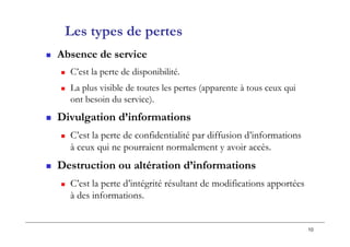 10
Les types de pertes
 Absence de service
 C’est la perte de disponibilité.
 La plus visible de toutes les pertes (apparente à tous ceux qui
ont besoin du service).
 Divulgation d’informations
 C’est la perte de confidentialité par diffusion d’informations
à ceux qui ne pourraient normalement y avoir accès.
 Destruction ou altération d’informations
 C’est la perte d’intégrité résultant de modifications apportées
à des informations.
 