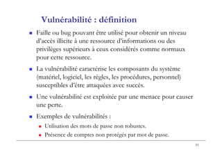 11
Vulnérabilité : définition
 Faille ou bug pouvant être utilisé pour obtenir un niveau
d’accès illicite à une ressource d’informations ou des
privilèges supérieurs à ceux considérés comme normaux
pour cette ressource.
 La vulnérabilité caractérise les composants du système
(matériel, logiciel, les règles, les procédures, personnel)
susceptibles d’être attaquées avec succès.
 Une vulnérabilité est exploitée par une menace pour causer
une perte.
 Exemples de vulnérabilités :
 Utilisation des mots de passe non robustes.
 Présence de comptes non protégés par mot de passe.
 
