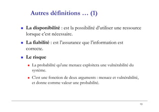 13
 La disponibilité : est la possibilité d’utiliser une ressource
lorsque c’est nécessaire.
 La fiabilité : est l’assurance que l’information est
correcte.
 Le risque
 La probabilité qu'une menace exploitera une vulnérabilité du
système.
 C'est une fonction de deux arguments : menace et vulnérabilité,
et donne comme valeur une probabilité.
Autres définitions … (1)
 
