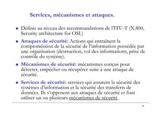 14
Services, mécanismes et attaques.
 Définis au niveau des recommandations de l’ITU-T (X.800,
Security architecture for OSI.)
 Attaques de sécurité: Actions qui entraînent la
compromission de la sécurité de l’information possédée par
une organisation (destruction, vol des informations, prise de
contrôle du système).
 Mécanismes de sécurité: mécanismes conçus pour
détecter, empêcher ou récupérer suite à une attaque de
sécurité.
 Services de sécurité: services qui assurent la sécurité des
systèmes d’information et la sécurité des transferts de
données. Ils s’opposent aux attaques de sécurité et font
utiliser un ou plusieurs mécanismes de sécurité.
 