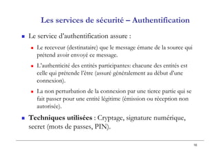 16
Les services de sécurité – Authentification
 Le service d’authentification assure :
 Le receveur (destinataire) que le message émane de la source qui
prétend avoir envoyé ce message.
 L’authenticité des entités participantes: chacune des entités est
celle qui prétende l’être (assuré généralement au début d’une
connexion).
 La non perturbation de la connexion par une tierce partie qui se
fait passer pour une entité légitime (émission ou réception non
autorisée).
 Techniques utilisées : Cryptage, signature numérique,
secret (mots de passes, PIN).
 