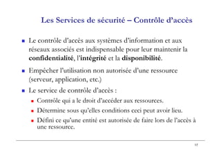 17
Les Services de sécurité – Contrôle d’accès
 Le contrôle d’accès aux systèmes d’information et aux
réseaux associés est indispensable pour leur maintenir la
confidentialité, l’intégrité et la disponibilité.
 Empêcher l’utilisation non autorisée d’une ressource
(serveur, application, etc.)
 Le service de contrôle d’accès :
 Contrôle qui a le droit d’accéder aux ressources.
 Détermine sous qu’elles conditions ceci peut avoir lieu.
 Défini ce qu’une entité est autorisée de faire lors de l’accès à
une ressource.
 