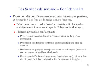 18
 Protection des données transmises contre les attaques passives,
et protection des flux de données contre l’analyse.
 Préservation du secret des données transmises. Seulement les
entités communicantes sont capable d’observer les données.
 Plusieurs niveaux de confidentialité :
 Protection de tous les données échangées tout au long d’une
connexion.
 Protection des données contenues au niveau d’un seul bloc de
donnée.
 Protection de quelques champs des données échangées (pour une
connexion ou un seul bloc de donnée).
 Protection de l’information (source, destination, etc.) qui peut être
tirer à partir de l’observation des flux de données échangés.
Les Services de sécurité – Confidentialité
 