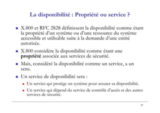 21
La disponibilité : Propriété ou service ?
 X.800 et RFC 2828 définissent la disponibilité comme étant
la propriété d’un système ou d’une ressource du système
accessible et utilisable suite à la demande d’une entité
autorisée.
 X.800 considère la disponibilité comme étant une
propriété associée aux services de sécurité.
 Mais, considéré la disponibilité comme un service, a un
sens.
 Un service de disponibilité sera :
 Un service qui protège un système pour assurer sa disponibilité.
 Un service qui dépend du service de contrôle d’accès et des autres
services de sécurité.
 