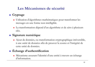 22
Les Mécanismes de sécurité
 Cryptage
 Utilisation d’algorithmes mathématiques pour transformer les
messages en une forme non intelligible.
 La transformation dépend d’un algorithme et de zéro à plusieurs
clés.
 Signature numérique
 Ajout de données, ou transformation cryptographique irréversible,
à une unité de données afin de prouver la source et l’intégrité de
cette unité de données.
 Échange d’authentification
 Mécanisme assurant l’identité d’une entité à travers un échange
d’information.
 