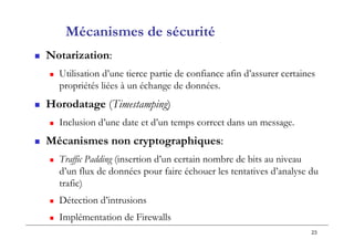 23
Mécanismes de sécurité
 Notarization:
 Utilisation d’une tierce partie de confiance afin d’assurer certaines
propriétés liées à un échange de données.
 Horodatage (Timestamping)
 Inclusion d’une date et d’un temps correct dans un message.
 Mécanismes non cryptographiques:
 Traffic Padding (insertion d’un certain nombre de bits au niveau
d’un flux de données pour faire échouer les tentatives d’analyse du
trafic)
 Détection d’intrusions
 Implémentation de Firewalls
 