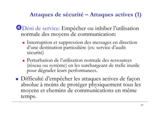 27
Attaques de sécurité – Attaques actives (1)
Déni de service: Empêcher ou inhiber l’utilisation
normale des moyens de communication:
 Interruption et suppression des messages en direction
d’une destination particulière (ex: service d’audit
sécurité)
 Perturbation de l’utilisation normale des ressources
(réseau ou système) en les surchargeant de trafic inutile
pour dégrader leurs performances.
 Difficulté d’empêcher les attaques actives de façon
absolue à moins de protéger physiquement tous les
moyens et chemins de communications en même
temps.
 