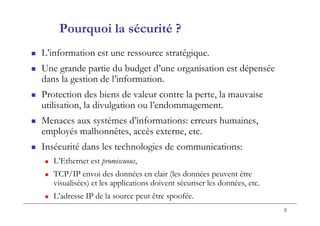 3
Pourquoi la sécurité ?
 L’information est une ressource stratégique.
 Une grande partie du budget d’une organisation est dépensée
dans la gestion de l’information.
 Protection des biens de valeur contre la perte, la mauvaise
utilisation, la divulgation ou l’endommagement.
 Menaces aux systèmes d’informations: erreurs humaines,
employés malhonnêtes, accès externe, etc.
 Insécurité dans les technologies de communications:
 L’Ethernet est promiscuous,
 TCP/IP envoi des données en clair (les données peuvent être
visualisées) et les applications doivent sécuriser les données, etc.
 L’adresse IP de la source peut être spoofée.
 