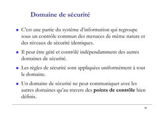 30
Domaine de sécurité
 C’est une partie du système d’information qui regroupe
sous un contrôle commun des menaces de même nature et
des niveaux de sécurité identiques.
 Il peut être géré et contrôlé indépendamment des autres
domaines de sécurité.
 Les règles de sécurité sont appliquées uniformément à tout
le domaine.
 Un domaine de sécurité ne peut communiquer avec les
autres domaines qu’au travers des points de contrôle bien
définis.
 