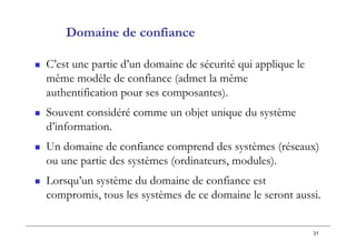 31
Domaine de confiance
 C’est une partie d’un domaine de sécurité qui applique le
même modèle de confiance (admet la même
authentification pour ses composantes).
 Souvent considéré comme un objet unique du système
d’information.
 Un domaine de confiance comprend des systèmes (réseaux)
ou une partie des systèmes (ordinateurs, modules).
 Lorsqu’un système du domaine de confiance est
compromis, tous les systèmes de ce domaine le seront aussi.
 