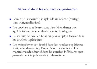 36
Sécurité dans les couches de protocoles
 Besoin de la sécurité dans plus d’une couche (routage,
transport, application)
 Les couches supérieures sont plus dépendantes aux
applications et indépendantes aux technologies.
 La sécurité de bout en bout est plus simple à fournir dans
les couches supérieures.
 Les mécanismes de sécurité dans les couches supérieures
sont généralement implémentés sur des logiciels. Les
mécanismes de sécurité dans les couches inférieures sont
généralement implémentés sur du matériel.
 