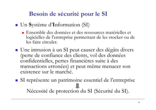 4
Besoin de sécurité pour le SI
 Un Système d’Information (SI)
 Ensemble des données et des ressources matérielles et
logicielles de l'entreprise permettant de les stocker ou de
les faire circuler.
 Une intrusion à un SI peut causer des dégâts divers
(perte de confiance des clients, vol des données
confidentielles, pertes financières suite à des
transactions erronées) et peut même menacer son
existence sur le marché.
 SI représente un patrimoine essentiel de l’entreprise
Nécessité de protection du SI (Sécurité du SI).
 
