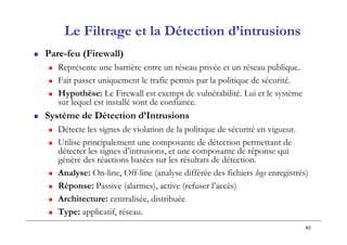 40
Le Filtrage et la Détection d’intrusions
 Pare-feu (Firewall)
 Représente une barrière entre un réseau privée et un réseau publique.
 Fait passer uniquement le trafic permis par la politique de sécurité.
 Hypothèse: Le Firewall est exempt de vulnérabilité. Lui et le système
sur lequel est installé sont de confiance.
 Système de Détection d’Intrusions
 Détecte les signes de violation de la politique de sécurité en vigueur.
 Utilise principalement une composante de détection permettant de
détecter les signes d’intrusions, et une composante de réponse qui
génère des réactions basées sur les résultats de détection.
 Analyse: On-line, Off-line (analyse différée des fichiers logs enregistrés)
 Réponse: Passive (alarmes), active (refuser l’accès)
 Architecture: centralisée, distribuée
 Type: applicatif, réseau.
 