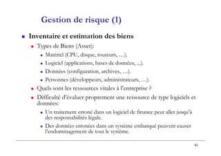 42
Gestion de risque (1)
 Inventaire et estimation des biens
 Types de Biens (Asset):
 Matériel (CPU, disque, routeurs, …).
 Logiciel (applications, bases de données, ...).
 Données (configuration, archives, …).
 Personnes (développeurs, administrateurs, …).
 Quels sont les ressources vitales à l’entreprise ?
 Difficulté d’évaluer proprement une ressource de type logiciels et
données:
 Un traitement erroné dans un logiciel de finance peut aller jusqu’à
des responsabilités légale.
 Des données erronées dans un système embarqué peuvent causer
l’endommagement de tout le système.
 