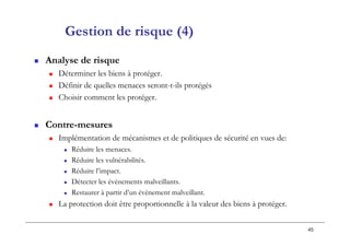 45
Gestion de risque (4)
 Analyse de risque
 Déterminer les biens à protéger.
 Définir de quelles menaces seront-t-ils protégés
 Choisir comment les protéger.
 Contre-mesures
 Implémentation de mécanismes et de politiques de sécurité en vues de:
 Réduire les menaces.
 Réduire les vulnérabilités.
 Réduire l’impact.
 Détecter les évènements malveillants.
 Restaurer à partir d’un évènement malveillant.
 La protection doit être proportionnelle à la valeur des biens à protéger.
 