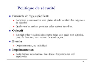 46
Politique de sécurité
 Ensemble de règles spécifiant:
 Comment les ressources sont gérées afin de satisfaire les exigences
de sécurité.
 Quels sont les actions permises et les actions interdites.
 Objectif
 Empêcher les violations de sécurité telles que: accès non autorisé,
perte de données, interruption de services, etc.
 Étendu
 Organisationnel, ou individuel
 Implémentation
 Partiellement automatisée, mais toutes les personnes sont
impliquées.
 
