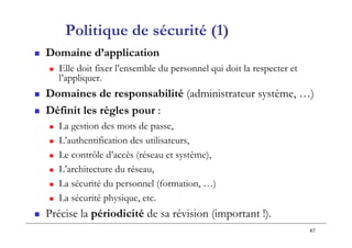 47
Politique de sécurité (1)
 Domaine d’application
 Elle doit fixer l’ensemble du personnel qui doit la respecter et
l’appliquer.
 Domaines de responsabilité (administrateur système, …)
 Définit les règles pour :
 La gestion des mots de passe,
 L’authentification des utilisateurs,
 Le contrôle d’accès (réseau et système),
 L’architecture du réseau,
 La sécurité du personnel (formation, …)
 La sécurité physique, etc.
 Précise la périodicité de sa révision (important !).
 