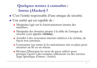 7
Quelques termes à connaître :
Intrus (Hacker) ?
 C’est l’entité responsable d’une attaque de sécurité.
 Une entité qui est capable de :
 Manipuler/agir sur le fonctionnement interne des
machines.
 Manipuler des données propre à la cible de l’attaque de
sécurité (sera appelée victime).
 Accéder à des ressources internes relatives à la victime, de
façon non autorisée.
 Contourner (ou tenter à) les mécanismes mis en place pour
sécuriser un SI ou un réseau.
 Deviner/Décrypter les mots de passe utilisés pour
protéger l’accès à des comptes utilisateurs ou des services
(type spécifique d’intrus : cracker).
 