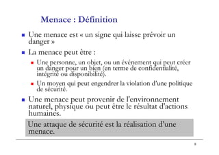 8
 Une menace est « un signe qui laisse prévoir un
danger »
 La menace peut être :
 Une personne, un objet, ou un événement qui peut créer
un danger pour un bien (en terme de confidentialité,
intégrité ou disponibilité).
 Un moyen qui peut engendrer la violation d’une politique
de sécurité.
 Une menace peut provenir de l'environnement
naturel, physique ou peut être le résultat d'actions
humaines.
Une attaque de sécurité est la réalisation d’une
menace.
Menace : Définition
 