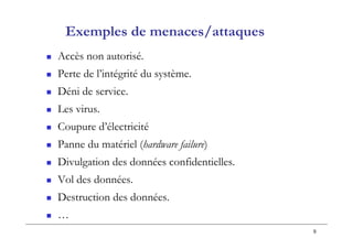 9
Exemples de menaces/attaques
 Accès non autorisé.
 Perte de l’intégrité du système.
 Déni de service.
 Les virus.
 Coupure d’électricité
 Panne du matériel (hardware failure)
 Divulgation des données confidentielles.
 Vol des données.
 Destruction des données.
 …
 