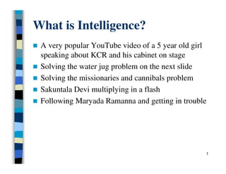 What is Intelligence?
 A very popular YouTube video of a 5 year old girl
speaking about KCR and his cabinet on stage
 Solving the water jug problem on the next slide
 Solving the missionaries and cannibals problem
 Sakuntala Devi multiplying in a flash
 Following Maryada Ramanna and getting in trouble
1
 