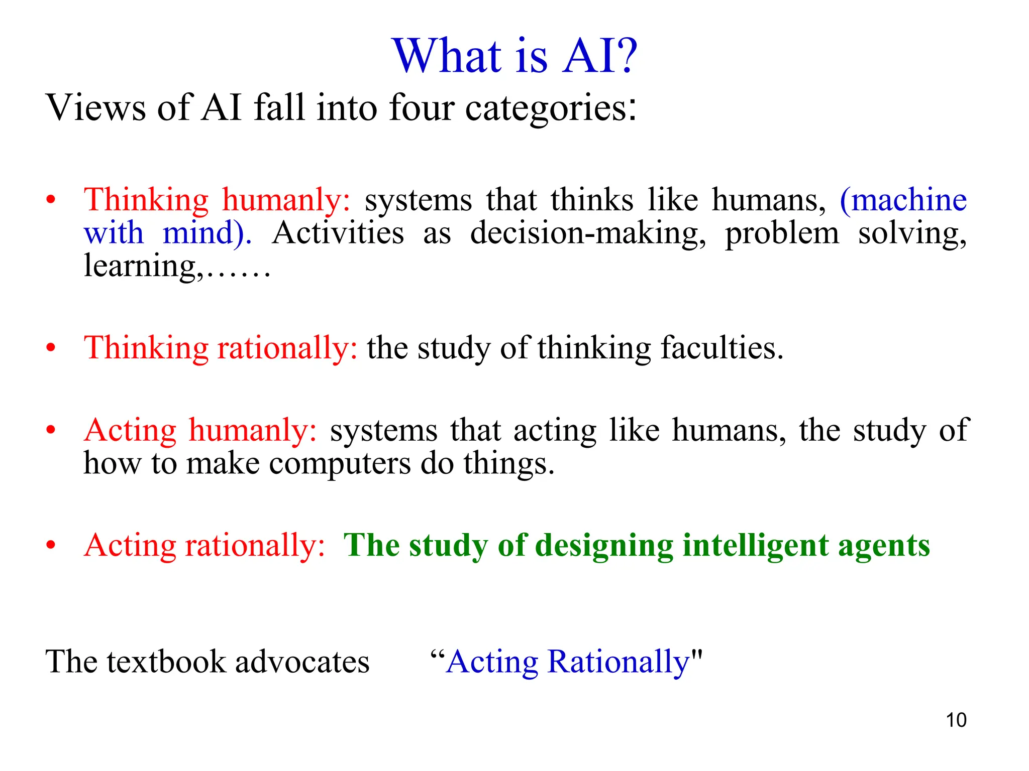 10
What is AI?
Views of AI fall into four categories:
• Thinking humanly: systems that thinks like humans, (machine
with mind). Activities as decision-making, problem solving,
learning,……
• Thinking rationally: the study of thinking faculties.
• Acting humanly: systems that acting like humans, the study of
how to make computers do things.
• Acting rationally: The study of designing intelligent agents
The textbook advocates “Acting Rationally"
 
