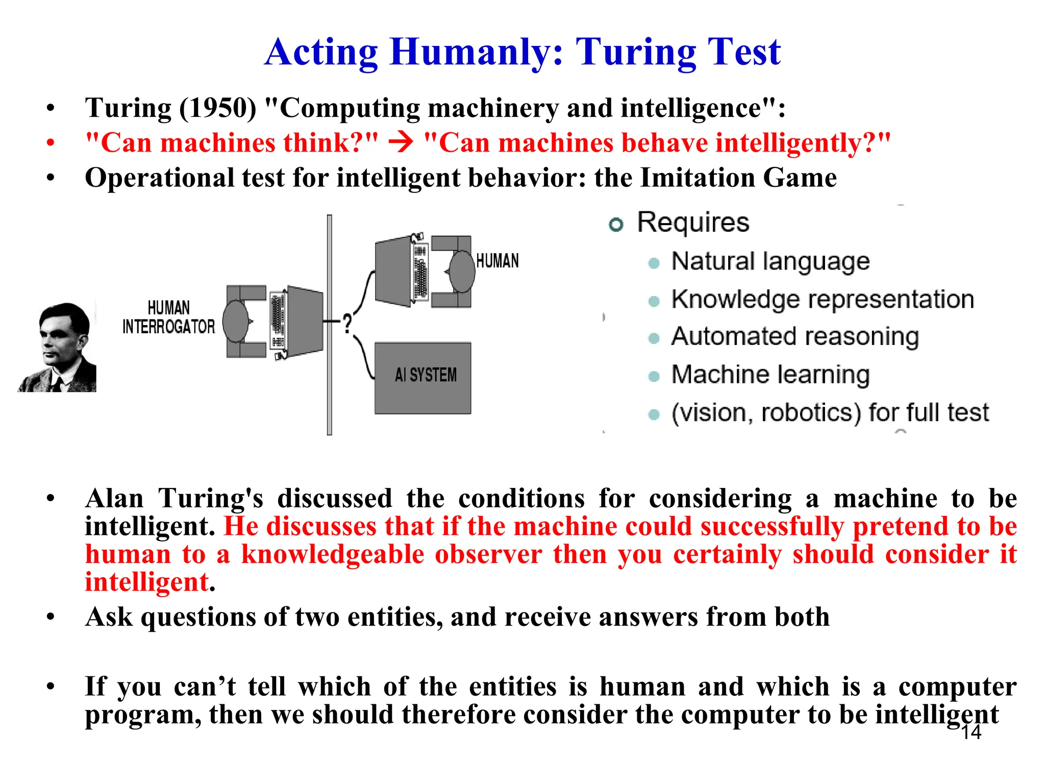 14
Acting Humanly: Turing Test
• Turing (1950) "Computing machinery and intelligence":
• "Can machines think?" → "Can machines behave intelligently?"
• Operational test for intelligent behavior: the Imitation Game
• Alan Turing's discussed the conditions for considering a machine to be
intelligent. He discusses that if the machine could successfully pretend to be
human to a knowledgeable observer then you certainly should consider it
intelligent.
• Ask questions of two entities, and receive answers from both
• If you can’t tell which of the entities is human and which is a computer
program, then we should therefore consider the computer to be intelligent
 