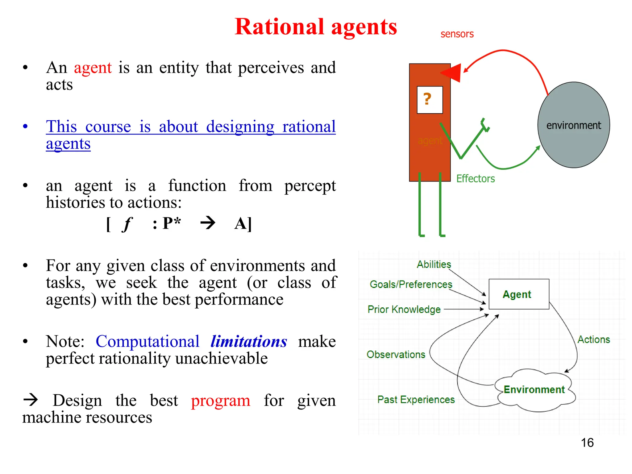 16
Rational agents
• An agent is an entity that perceives and
acts
• This course is about designing rational
agents
• an agent is a function from percept
histories to actions:
[ f : P* → A]
• For any given class of environments and
tasks, we seek the agent (or class of
agents) with the best performance
• Note: Computational limitations make
perfect rationality unachievable
→ Design the best program for given
machine resources
 