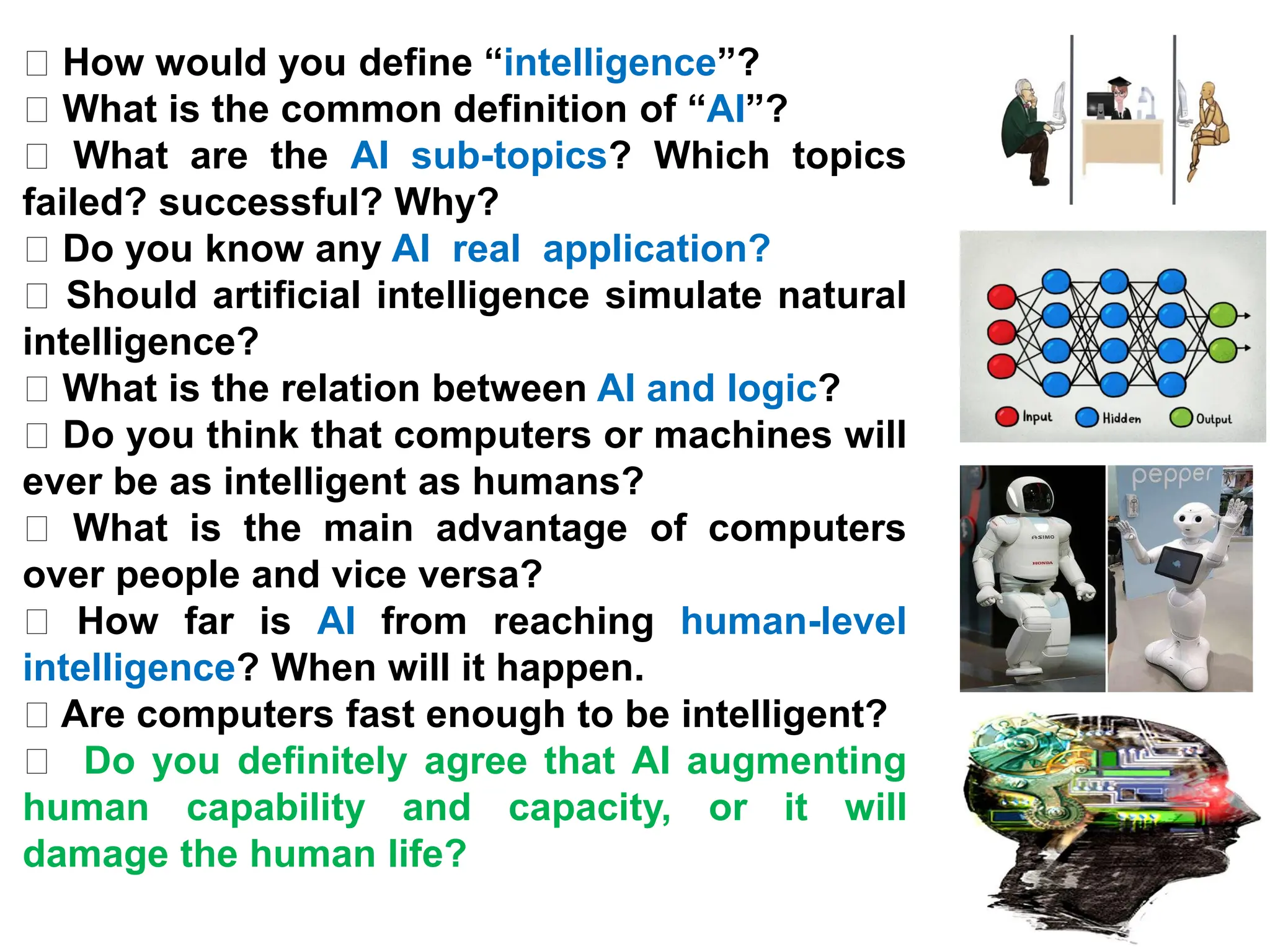 How would you define “intelligence”?
What is the common definition of “AI”?
What are the AI sub-topics? Which topics
failed? successful? Why?
Do you know any AI real application?
Should artificial intelligence simulate natural
intelligence?
What is the relation between AI and logic?
Do you think that computers or machines will
ever be as intelligent as humans?
What is the main advantage of computers
over people and vice versa?
How far is AI from reaching human-level
intelligence? When will it happen.
Are computers fast enough to be intelligent?
Do you definitely agree that AI augmenting
human capability and capacity, or it will
damage the human life?
 