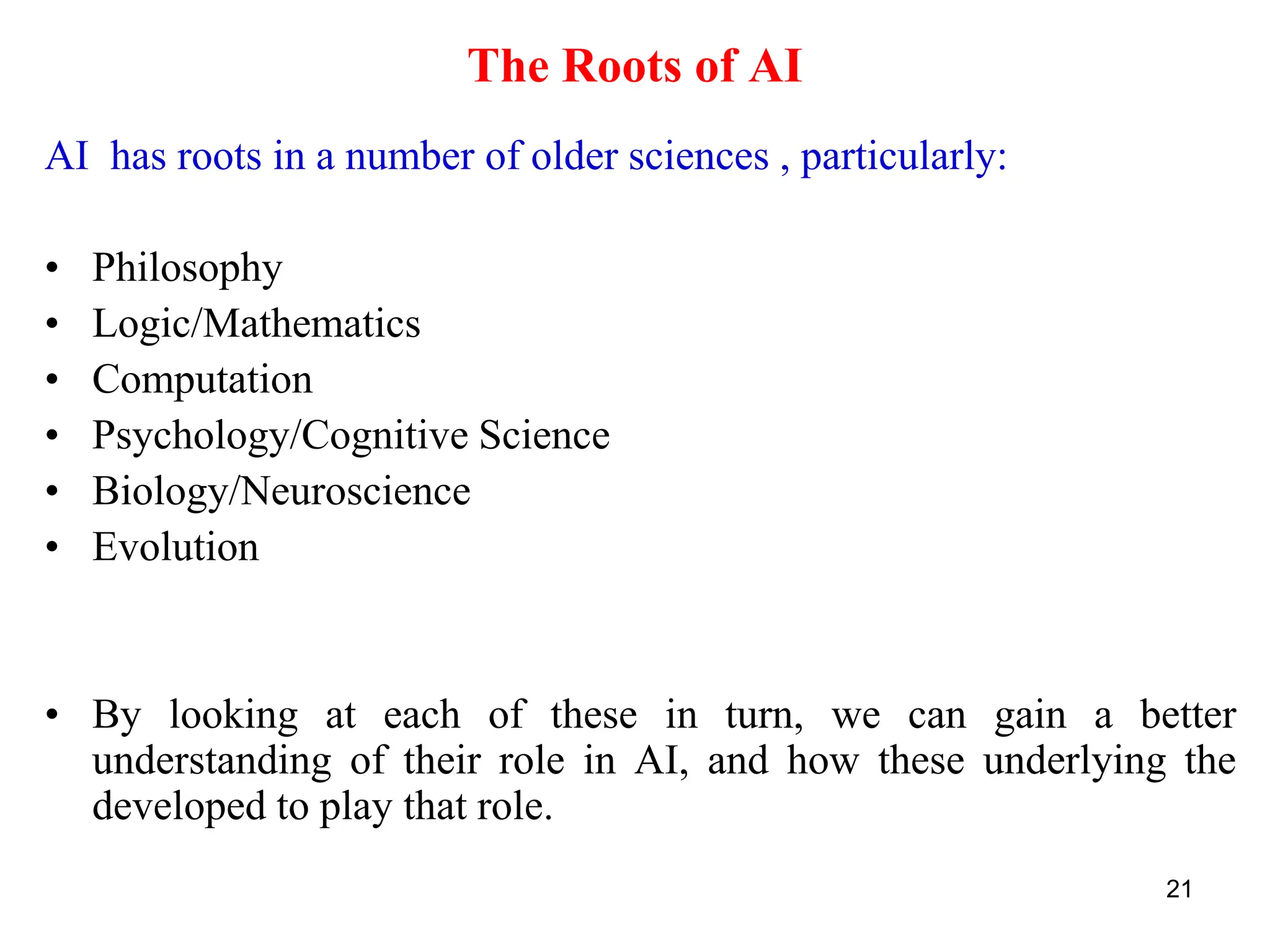 21
The Roots of AI
AI has roots in a number of older sciences , particularly:
• Philosophy
• Logic/Mathematics
• Computation
• Psychology/Cognitive Science
• Biology/Neuroscience
• Evolution
• By looking at each of these in turn, we can gain a better
understanding of their role in AI, and how these underlying the
developed to play that role.
 