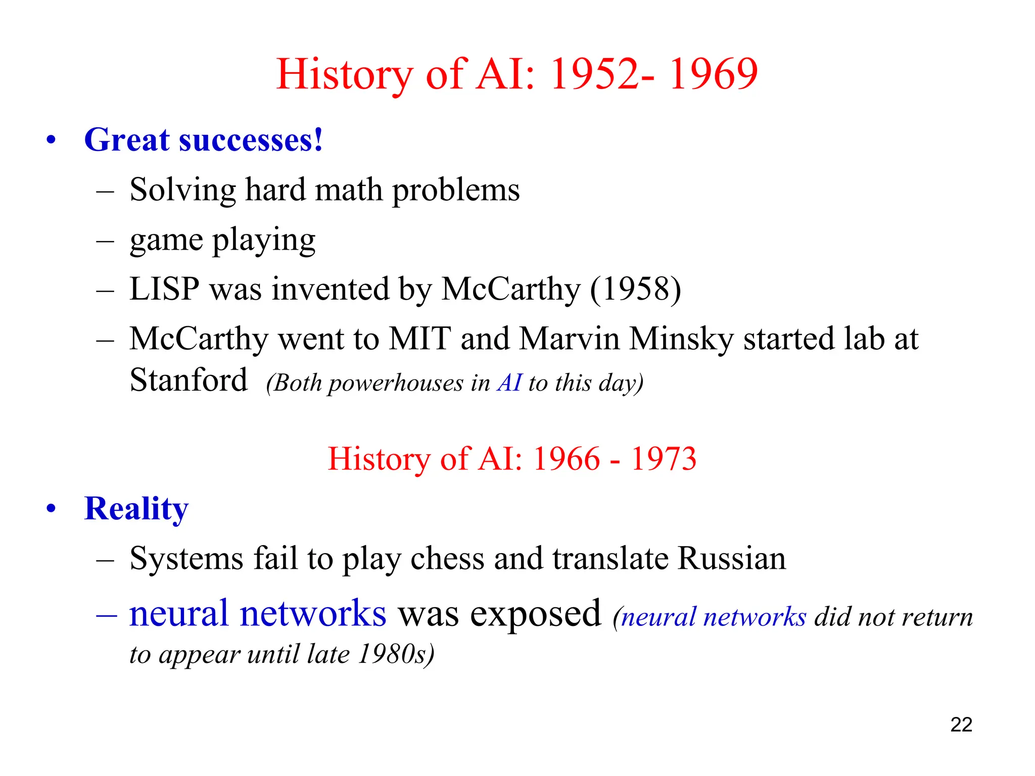 22
History of AI: 1952- 1969
• Great successes!
– Solving hard math problems
– game playing
– LISP was invented by McCarthy (1958)
– McCarthy went to MIT and Marvin Minsky started lab at
Stanford (Both powerhouses in AI to this day)
History of AI: 1966 - 1973
• Reality
– Systems fail to play chess and translate Russian
– neural networks was exposed (neural networks did not return
to appear until late 1980s)
 