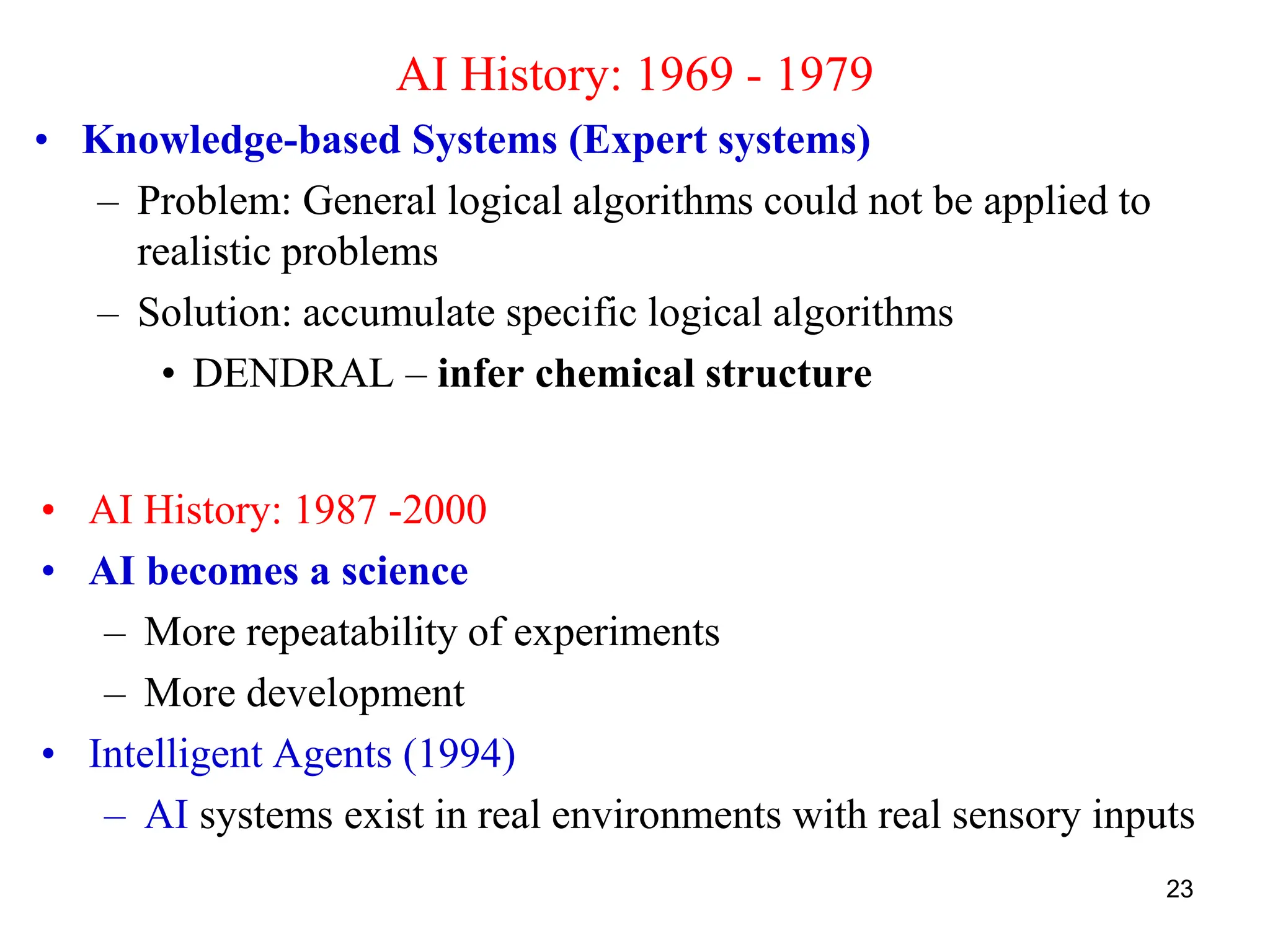 23
AI History: 1969 - 1979
• Knowledge-based Systems (Expert systems)
– Problem: General logical algorithms could not be applied to
realistic problems
– Solution: accumulate specific logical algorithms
• DENDRAL – infer chemical structure
• AI History: 1987 -2000
• AI becomes a science
– More repeatability of experiments
– More development
• Intelligent Agents (1994)
– AI systems exist in real environments with real sensory inputs
 