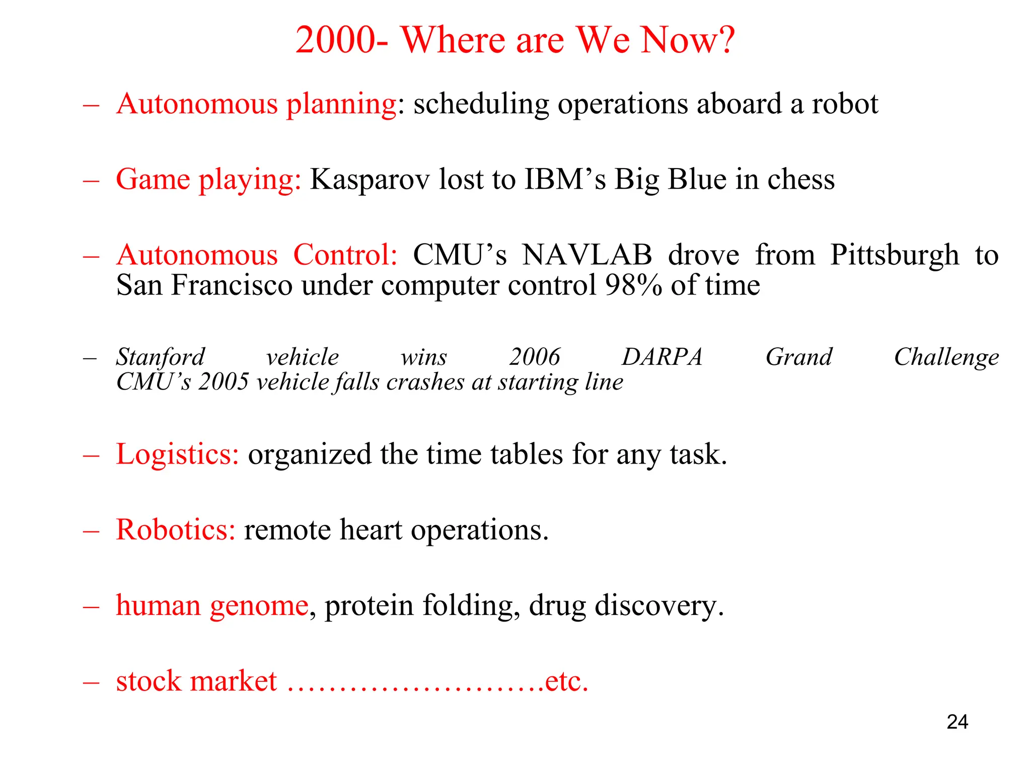 24
2000- Where are We Now?
– Autonomous planning: scheduling operations aboard a robot
– Game playing: Kasparov lost to IBM’s Big Blue in chess
– Autonomous Control: CMU’s NAVLAB drove from Pittsburgh to
San Francisco under computer control 98% of time
– Stanford vehicle wins 2006 DARPA Grand Challenge
CMU’s 2005 vehicle falls crashes at starting line
– Logistics: organized the time tables for any task.
– Robotics: remote heart operations.
– human genome, protein folding, drug discovery.
– stock market …………………….etc.
 
