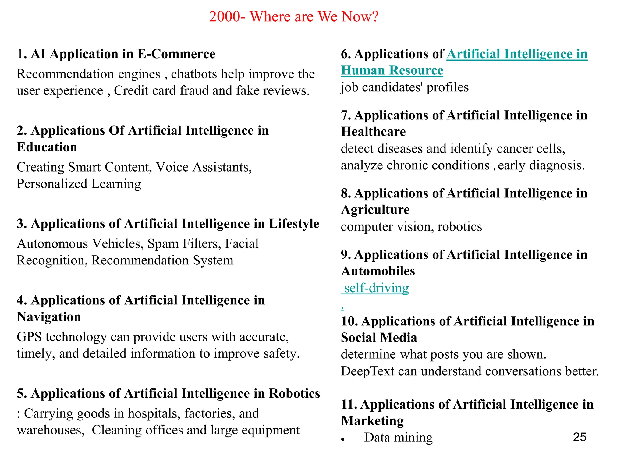 1. AI Application in E-Commerce
Recommendation engines , chatbots help improve the
user experience , Credit card fraud and fake reviews.
2. Applications Of Artificial Intelligence in
Education
Creating Smart Content, Voice Assistants,
Personalized Learning
3. Applications of Artificial Intelligence in Lifestyle
Autonomous Vehicles, Spam Filters, Facial
Recognition, Recommendation System
4. Applications of Artificial Intelligence in
Navigation
GPS technology can provide users with accurate,
timely, and detailed information to improve safety.
5. Applications of Artificial Intelligence in Robotics
: Carrying goods in hospitals, factories, and
warehouses, Cleaning offices and large equipment 25
6. Applications of Artificial Intelligence in
Human Resource
job candidates' profiles
7. Applications of Artificial Intelligence in
Healthcare
detect diseases and identify cancer cells,
analyze chronic conditions , early diagnosis.
8. Applications of Artificial Intelligence in
Agriculture
computer vision, robotics
9. Applications of Artificial Intelligence in
Automobiles
self-driving
.
10. Applications of Artificial Intelligence in
Social Media
determine what posts you are shown.
DeepText can understand conversations better.
11. Applications of Artificial Intelligence in
Marketing
• Data mining
2000- Where are We Now?
 