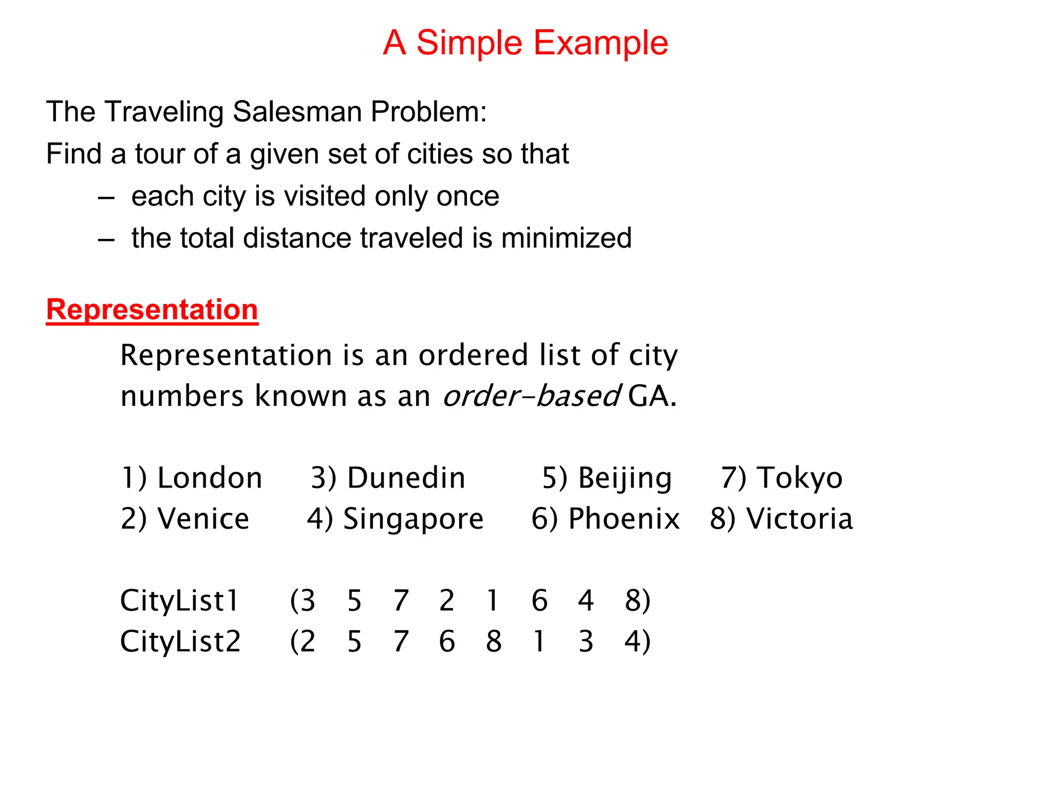 A Simple Example
The Traveling Salesman Problem:
Find a tour of a given set of cities so that
– each city is visited only once
– the total distance traveled is minimized
Representation
Representation is an ordered list of city
numbers known as an order-based GA.
1) London 3) Dunedin 5) Beijing 7) Tokyo
2) Venice 4) Singapore 6) Phoenix 8) Victoria
CityList1 (3 5 7 2 1 6 4 8)
CityList2 (2 5 7 6 8 1 3 4)
 