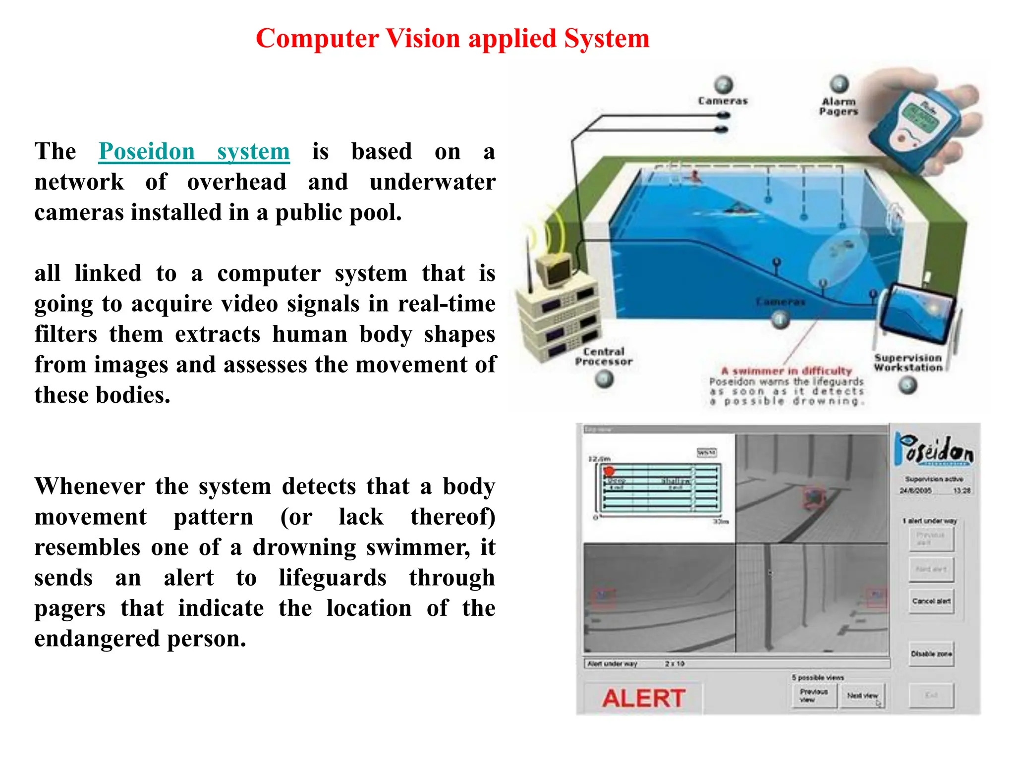 41
The Poseidon system is based on a
network of overhead and underwater
cameras installed in a public pool.
all linked to a computer system that is
going to acquire video signals in real-time
filters them extracts human body shapes
from images and assesses the movement of
these bodies.
Whenever the system detects that a body
movement pattern (or lack thereof)
resembles one of a drowning swimmer, it
sends an alert to lifeguards through
pagers that indicate the location of the
endangered person.
Computer Vision applied System
 