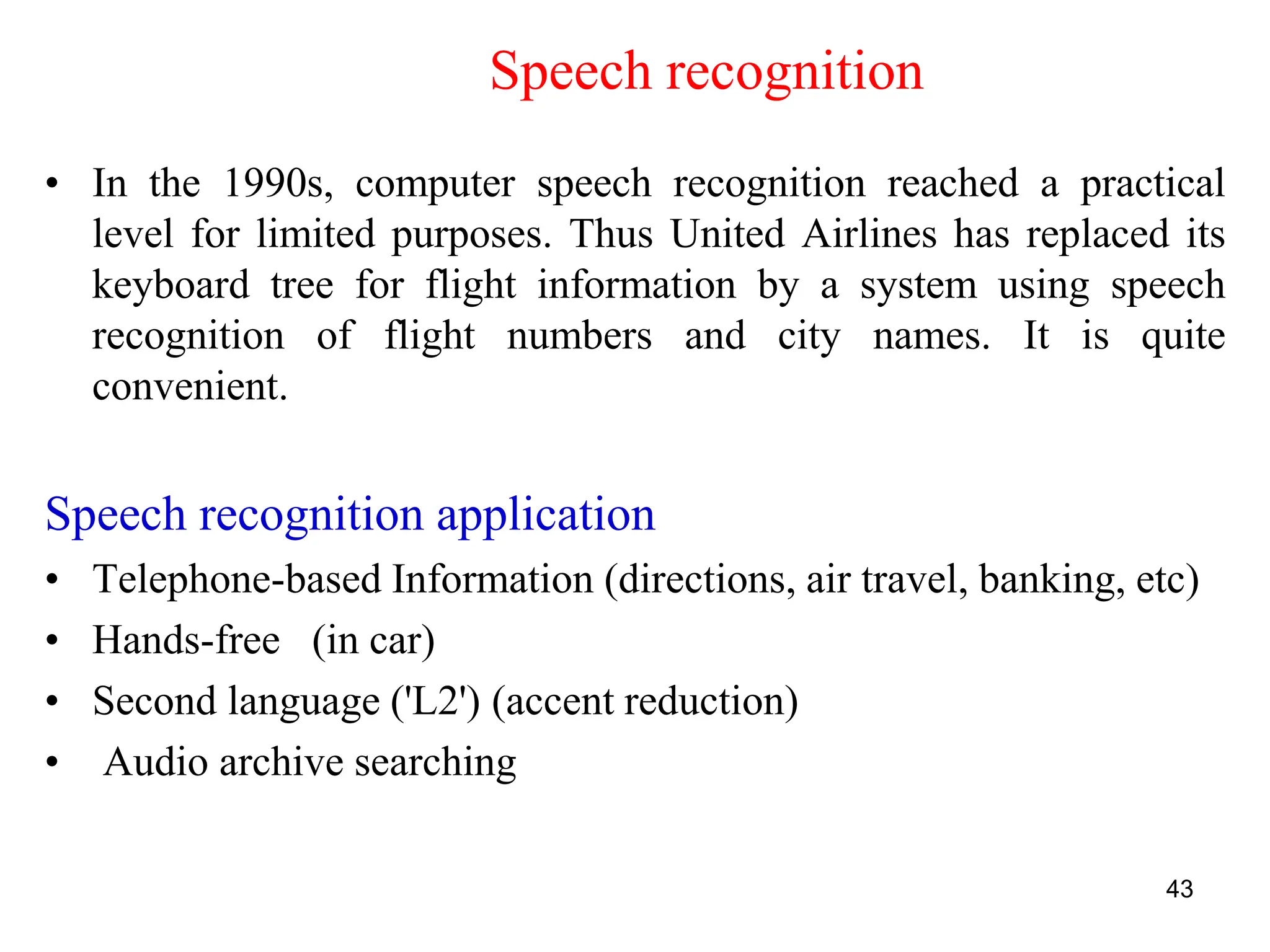 43
• In the 1990s, computer speech recognition reached a practical
level for limited purposes. Thus United Airlines has replaced its
keyboard tree for flight information by a system using speech
recognition of flight numbers and city names. It is quite
convenient.
Speech recognition application
• Telephone-based Information (directions, air travel, banking, etc)
• Hands-free (in car)
• Second language ('L2') (accent reduction)
• Audio archive searching
Speech recognition
 