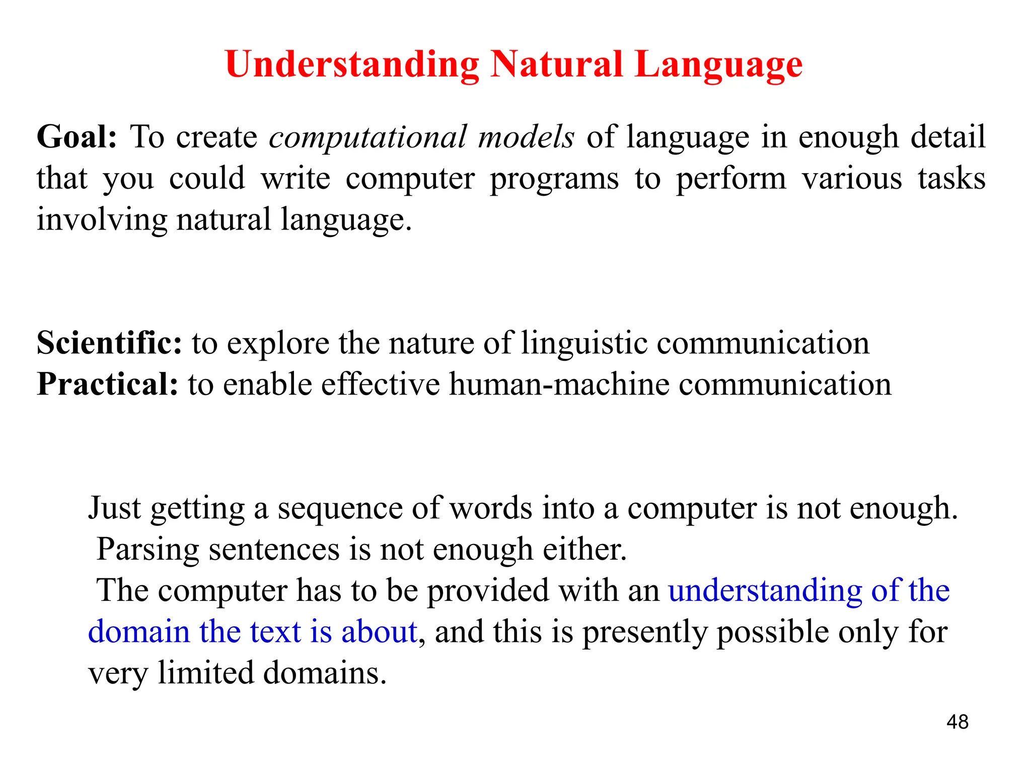 48
Goal: To create computational models of language in enough detail
that you could write computer programs to perform various tasks
involving natural language.
Scientific: to explore the nature of linguistic communication
Practical: to enable effective human-machine communication
Just getting a sequence of words into a computer is not enough.
Parsing sentences is not enough either.
The computer has to be provided with an understanding of the
domain the text is about, and this is presently possible only for
very limited domains.
Understanding Natural Language
 
